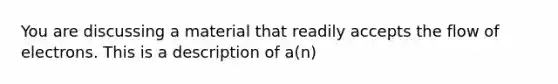 You are discussing a material that readily accepts the flow of electrons. This is a description of a(n)