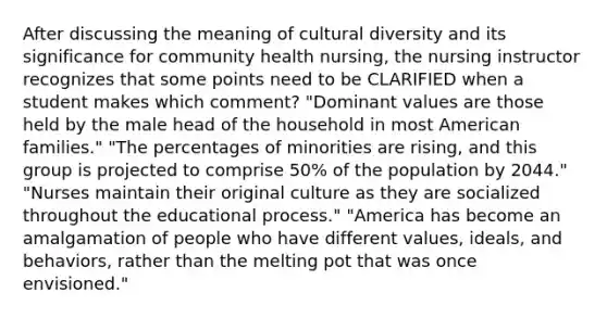 After discussing the meaning of cultural diversity and its significance for community health nursing, the nursing instructor recognizes that some points need to be CLARIFIED when a student makes which comment? "Dominant values are those held by the male head of the household in most American families." "The percentages of minorities are rising, and this group is projected to comprise 50% of the population by 2044." "Nurses maintain their original culture as they are socialized throughout the educational process." "America has become an amalgamation of people who have different values, ideals, and behaviors, rather than the melting pot that was once envisioned."