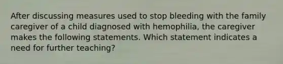 After discussing measures used to stop bleeding with the family caregiver of a child diagnosed with hemophilia, the caregiver makes the following statements. Which statement indicates a need for further teaching?