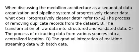 When discussing the medallion architecture as a sequential data organization and pipeline system of progressively cleaner data, what does "progressively cleaner data" refer to? A) The process of removing duplicate records from the dataset. B) The transformation of raw data into structured and validated data. C) The process of extracting data from various sources into a centralized location. D) The gradual integration of real-time streaming data with batch data.