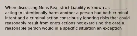 When discussing Mens Rea, strict Liability is known as ________. acting to intentionally harm another a person had both criminal intent and a criminal action consciously ignoring risks that could reasonably result from one's actions not exercising the care a reasonable person would in a specific situation an exception