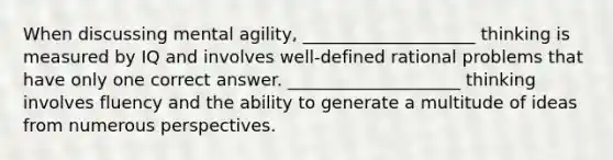 When discussing mental agility, ____________________ thinking is measured by IQ and involves well-defined rational problems that have only one correct answer. ____________________ thinking involves fluency and the ability to generate a multitude of ideas from numerous perspectives.