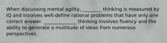 When discussing mental agility, ________ thinking is measured by IQ and involves well-define rational problems that have only one correct answer. ______________ thinking involves fluency and the ability to generate a multitude of ideas from numerous perspectives.