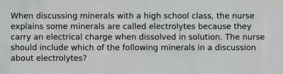 When discussing minerals with a high school class, the nurse explains some minerals are called electrolytes because they carry an electrical charge when dissolved in solution. The nurse should include which of the following minerals in a discussion about electrolytes?