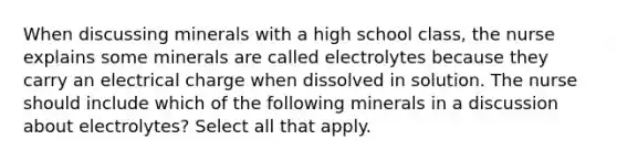 When discussing minerals with a high school class, the nurse explains some minerals are called electrolytes because they carry an electrical charge when dissolved in solution. The nurse should include which of the following minerals in a discussion about electrolytes? Select all that apply.