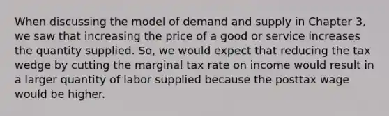 When discussing the model of demand and supply in Chapter 3, we saw that increasing the price of a good or service increases the quantity supplied. So, we would expect that reducing the tax wedge by cutting the marginal tax rate on income would result in a larger quantity of labor supplied because the posttax wage would be higher.