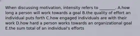 When discussing​ motivation, intensity refers to​ ________. A.how long a person will work towards a goal B.the quality of effort an individual puts forth C.how engaged individuals are with their work D.how hard a person works towards an organizational goal E.the sum total of an​ individual's efforts