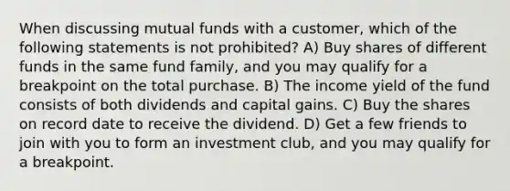 When discussing mutual funds with a customer, which of the following statements is not prohibited? A) Buy shares of different funds in the same fund family, and you may qualify for a breakpoint on the total purchase. B) The income yield of the fund consists of both dividends and capital gains. C) Buy the shares on record date to receive the dividend. D) Get a few friends to join with you to form an investment club, and you may qualify for a breakpoint.