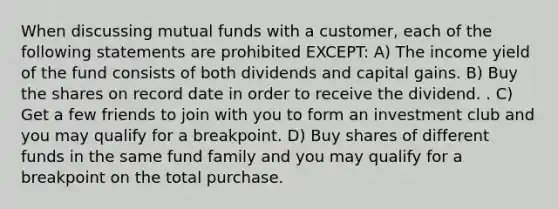 When discussing mutual funds with a customer, each of the following statements are prohibited EXCEPT: A) The income yield of the fund consists of both dividends and capital gains. B) Buy the shares on record date in order to receive the dividend. . C) Get a few friends to join with you to form an investment club and you may qualify for a breakpoint. D) Buy shares of different funds in the same fund family and you may qualify for a breakpoint on the total purchase.