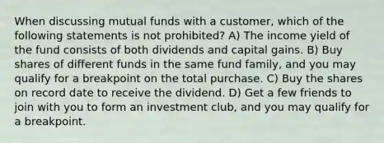 When discussing mutual funds with a customer, which of the following statements is not prohibited? A) The income yield of the fund consists of both dividends and capital gains. B) Buy shares of different funds in the same fund family, and you may qualify for a breakpoint on the total purchase. C) Buy the shares on record date to receive the dividend. D) Get a few friends to join with you to form an investment club, and you may qualify for a breakpoint.