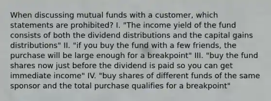 When discussing mutual funds with a customer, which statements are prohibited? I. "The income yield of the fund consists of both the dividend distributions and the capital gains distributions" II. "if you buy the fund with a few friends, the purchase will be large enough for a breakpoint" III. "buy the fund shares now just before the dividend is paid so you can get immediate income" IV. "buy shares of different funds of the same sponsor and the total purchase qualifies for a breakpoint"