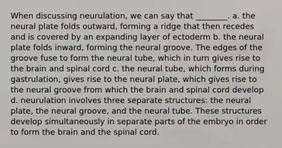 When discussing neurulation, we can say that ________. a. the neural plate folds outward, forming a ridge that then recedes and is covered by an expanding layer of ectoderm b. the neural plate folds inward, forming the neural groove. The edges of the groove fuse to form the neural tube, which in turn gives rise to the brain and spinal cord c. the neural tube, which forms during gastrulation, gives rise to the neural plate, which gives rise to the neural groove from which the brain and spinal cord develop d. neurulation involves three separate structures: the neural plate, the neural groove, and the neural tube. These structures develop simultaneously in separate parts of the embryo in order to form the brain and the spinal cord.