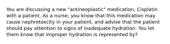 You are discussing a new "antineoplastic" medication, Cisplatin with a patient. As a nurse, you know that this medication may cause nephrotoxcity in your patient, and advise that the patient should pay attention to signs of inadequate hydration. You let them know that improper hydration is represented by?