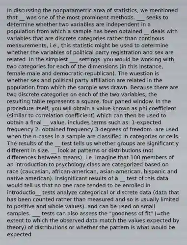 In discussing the nonparametric area of statistics, we mentioned that __ was one of the most prominent methods. ___ seeks to determine whether two variables are independent in a population from which a sample has been obtained __ deals with variables that are discrete categories rather than continous measurements, i.e., this statistic might be used to determine whether the variables of political party registration and sex are related. In the simplest ___ settings, you would be working with two categories for each of the dimensions (in this instance, female-male and democratic-republican). The wuestion is whether sex and political party affiliation are related in the population from which the sample was drawn. Because there are two discrete categories on each of the two variables, the resulting table represents a square, four paned window. In the procedure itself, you will obtain a value known as phi coefficient (similar to correlation coefficient) which can then be used to obtain a final __ value. includes terms such as: 1-expected frequency 2- obtained frequency 3-degrees of freedom -are used when the n-cases in a sample are classified in categories or cells. The results of the __ test tells us whether groups are significantly different in size. __ look at patterns or distributions (not differences between means). i.e. imagine that 100 members of an introduction to psychology class are categorized based on race (caucasian, african-american, asian-american, hispanic and native american). Insignificant results of a __ test of this data would tell us that no one race tended to be enrolled in introductio__ tests analyze categorical or discrete data (data that has been counted rather than measured and so is usually limited to positive and whole values). and can be used on small samples. ___ tests can also assess the "goodness of fit" (=the extent to which the observed data match the values expected by theory) of distributions or whether the pattern is what would be expected