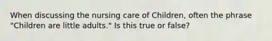 When discussing the nursing care of Children, often the phrase "Children are little adults." Is this true or false?