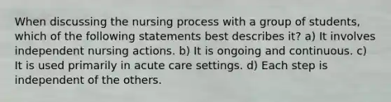 When discussing the nursing process with a group of students, which of the following statements best describes it? a) It involves independent nursing actions. b) It is ongoing and continuous. c) It is used primarily in acute care settings. d) Each step is independent of the others.