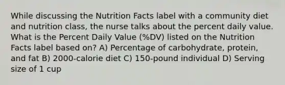 While discussing the Nutrition Facts label with a community diet and nutrition class, the nurse talks about the percent daily value. What is the Percent Daily Value (%DV) listed on the Nutrition Facts label based on? A) Percentage of carbohydrate, protein, and fat B) 2000-calorie diet C) 150-pound individual D) Serving size of 1 cup