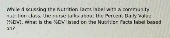 While discussing the Nutrition Facts label with a community nutrition class, the nurse talks about the Percent Daily Value (%DV). What is the %DV listed on the Nutrition Facts label based on?