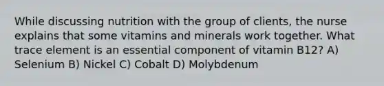 While discussing nutrition with the group of clients, the nurse explains that some vitamins and minerals work together. What trace element is an essential component of vitamin B12? A) Selenium B) Nickel C) Cobalt D) Molybdenum