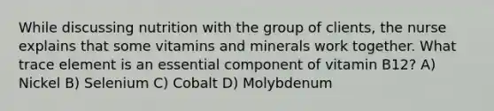 While discussing nutrition with the group of clients, the nurse explains that some vitamins and minerals work together. What trace element is an essential component of vitamin B12? A) Nickel B) Selenium C) Cobalt D) Molybdenum