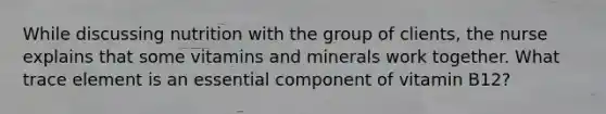 While discussing nutrition with the group of clients, the nurse explains that some vitamins and minerals work together. What trace element is an essential component of vitamin B12?