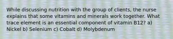 While discussing nutrition with the group of clients, the nurse explains that some vitamins and minerals work together. What trace element is an essential component of vitamin B12? a) Nickel b) Selenium c) Cobalt d) Molybdenum