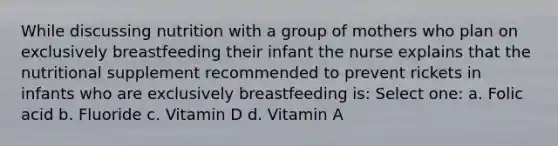 While discussing nutrition with a group of mothers who plan on exclusively breastfeeding their infant the nurse explains that the nutritional supplement recommended to prevent rickets in infants who are exclusively breastfeeding is: Select one: a. Folic acid b. Fluoride c. Vitamin D d. Vitamin A