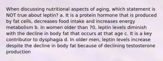 When discussing nutritional aspects of aging, which statement is NOT true about leptin? a. It is a protein hormone that is produced by fat cells, decreases food intake and increases energy metabolism b. In women older than 70, leptin levels diminish with the decline in body fat that occurs at that age c. It is a key contributor to dysphagia d. In older men, leptin levels increase despite the decline in body fat because of declining testosterone production