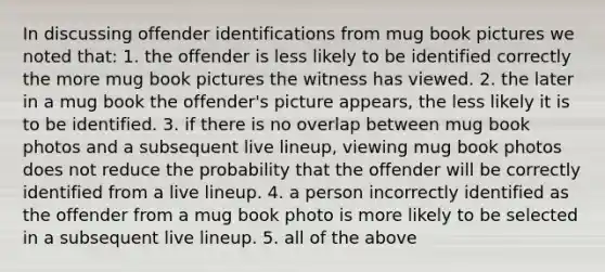 In discussing offender identifications from mug book pictures we noted that: 1. the offender is less likely to be identified correctly the more mug book pictures the witness has viewed. 2. the later in a mug book the offender's picture appears, the less likely it is to be identified. 3. if there is no overlap between mug book photos and a subsequent live lineup, viewing mug book photos does not reduce the probability that the offender will be correctly identified from a live lineup. 4. a person incorrectly identified as the offender from a mug book photo is more likely to be selected in a subsequent live lineup. 5. all of the above