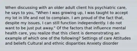 When discussing with an older adult client his psychiatric care, he says to you, "When I was growing up, I was taught to accept my lot in life and not to complain. I am proud of the fact that, despite my issues, I can still function independently. I do not want to be just put away." Of the factors that influence mental health care, you realize that this client is demonstrating an example of which one of the following? Settings of care Attitudes and beliefs Cultural and ethnic disparities Anxiety disorder