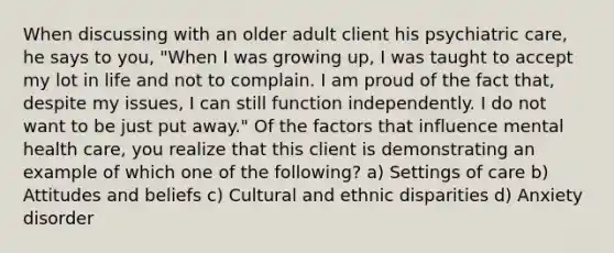 When discussing with an older adult client his psychiatric care, he says to you, "When I was growing up, I was taught to accept my lot in life and not to complain. I am proud of the fact that, despite my issues, I can still function independently. I do not want to be just put away." Of the factors that influence mental health care, you realize that this client is demonstrating an example of which one of the following? a) Settings of care b) Attitudes and beliefs c) Cultural and ethnic disparities d) Anxiety disorder