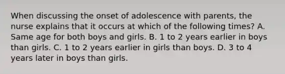 When discussing the onset of adolescence with parents, the nurse explains that it occurs at which of the following times? A. Same age for both boys and girls. B. 1 to 2 years earlier in boys than girls. C. 1 to 2 years earlier in girls than boys. D. 3 to 4 years later in boys than girls.