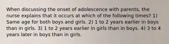 When discussing the onset of adolescence with parents, the nurse explains that it occurs at which of the following times? 1) Same age for both boys and girls. 2) 1 to 2 years earlier in boys than in girls. 3) 1 to 2 years earlier in girls than in boys. 4) 3 to 4 years later in boys than in girls.