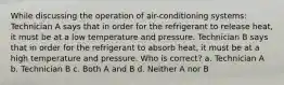 While discussing the operation of air-conditioning systems: Technician A says that in order for the refrigerant to release heat, it must be at a low temperature and pressure. Technician B says that in order for the refrigerant to absorb heat, it must be at a high temperature and pressure. Who is correct? a. Technician A b. Technician B c. Both A and B d. Neither A nor B