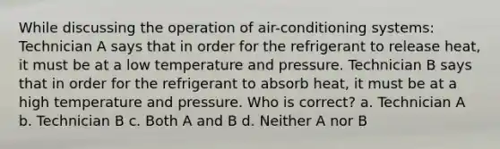 While discussing the operation of air-conditioning systems: Technician A says that in order for the refrigerant to release heat, it must be at a low temperature and pressure. Technician B says that in order for the refrigerant to absorb heat, it must be at a high temperature and pressure. Who is correct? a. Technician A b. Technician B c. Both A and B d. Neither A nor B