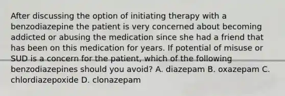 After discussing the option of initiating therapy with a benzodiazepine the patient is very concerned about becoming addicted or abusing the medication since she had a friend that has been on this medication for years. If potential of misuse or SUD is a concern for the patient, which of the following benzodiazepines should you avoid? A. diazepam B. oxazepam C. chlordiazepoxide D. clonazepam