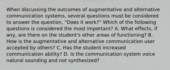 When discussing the outcomes of augmentative and alternative communication systems, several questions must be considered to answer the question, "Does it work?" Which of the following questions is considered the most important? A. What effects, if any, are there on the student's other areas of functioning? B. How is the augmentative and alternative communication user accepted by others? C. Has the student increased communication ability? D. Is the communication system voice natural sounding and not synthesized?