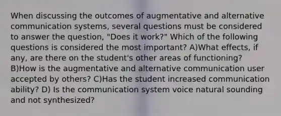 When discussing the outcomes of augmentative and alternative <a href='https://www.questionai.com/knowledge/kfI5agMJ8a-communication-systems' class='anchor-knowledge'>communication systems</a>, several questions must be considered to answer the question, "Does it work?" Which of the following questions is considered the most important? A)What effects, if any, are there on the student's other areas of functioning? B)How is the augmentative and alternative communication user accepted by others? C)Has the student increased communication ability? D) Is the communication system voice natural sounding and not synthesized?