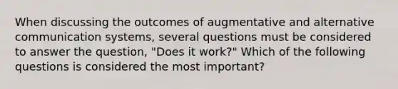 When discussing the outcomes of augmentative and alternative communication systems, several questions must be considered to answer the question, "Does it work?" Which of the following questions is considered the most important?