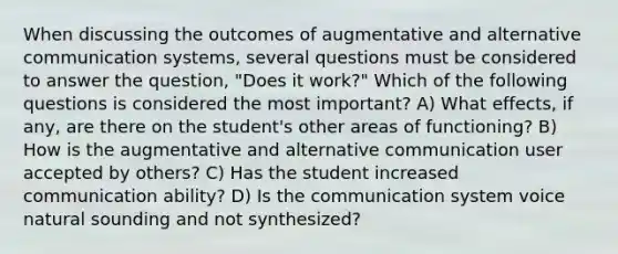 When discussing the outcomes of augmentative and alternative communication systems, several questions must be considered to answer the question, "Does it work?" Which of the following questions is considered the most important? A) What effects, if any, are there on the student's other areas of functioning? B) How is the augmentative and alternative communication user accepted by others? C) Has the student increased communication ability? D) Is the communication system voice natural sounding and not synthesized?