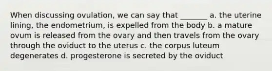 When discussing ovulation, we can say that _______ a. the uterine lining, the endometrium, is expelled from the body b. a mature ovum is released from the ovary and then travels from the ovary through the oviduct to the uterus c. the corpus luteum degenerates d. progesterone is secreted by the oviduct