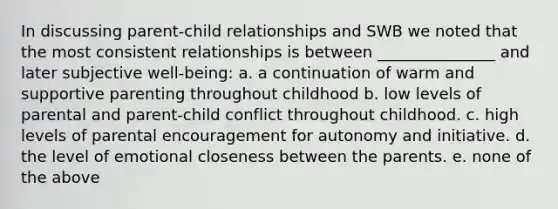 In discussing parent-child relationships and SWB we noted that the most consistent relationships is between _______________ and later subjective well-being: a. a continuation of warm and supportive parenting throughout childhood b. low levels of parental and parent-child conflict throughout childhood. c. high levels of parental encouragement for autonomy and initiative. d. the level of emotional closeness between the parents. e. none of the above