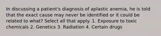 In discussing a patient's diagnosis of aplastic anemia, he is told that the exact cause may never be identified or it could be related to what? Select all that apply. 1. Exposure to toxic chemicals 2. Genetics 3. Radiation 4. Certain drugs