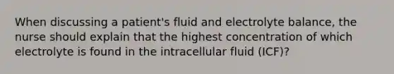 When discussing a patient's fluid and electrolyte balance, the nurse should explain that the highest concentration of which electrolyte is found in the intracellular fluid (ICF)?