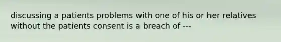 discussing a patients problems with one of his or her relatives without the patients consent is a breach of ---