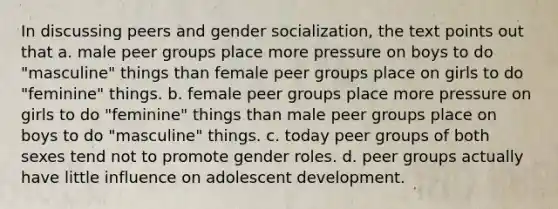 In discussing peers and gender socialization, the text points out that a. male peer groups place more pressure on boys to do "masculine" things than female peer groups place on girls to do "feminine" things. b. female peer groups place more pressure on girls to do "feminine" things than male peer groups place on boys to do "masculine" things. c. today peer groups of both sexes tend not to promote gender roles. d. peer groups actually have little influence on adolescent development.