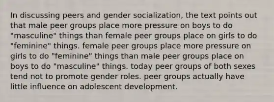 In discussing peers and gender socialization, the text points out that male peer groups place more pressure on boys to do "masculine" things than female peer groups place on girls to do "feminine" things. female peer groups place more pressure on girls to do "feminine" things than male peer groups place on boys to do "masculine" things. today peer groups of both sexes tend not to promote gender roles. peer groups actually have little influence on adolescent development.