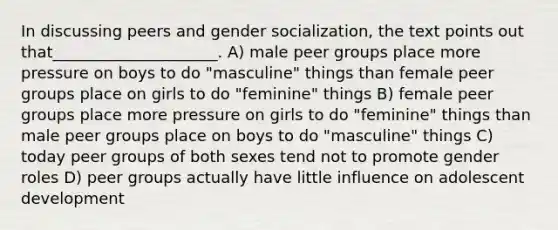 In discussing peers and gender socialization, the text points out that_____________________.​ A) ​male peer groups place more pressure on boys to do "masculine" things than female peer groups place on girls to do "feminine" things B) ​female peer groups place more pressure on girls to do "feminine" things than male peer groups place on boys to do "masculine" things C) ​today peer groups of both sexes tend not to promote gender roles D) ​peer groups actually have little influence on adolescent development