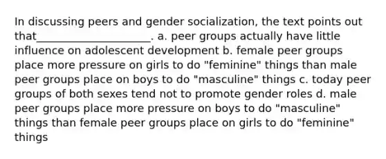 In discussing peers and gender socialization, the text points out that_____________________.​ a. ​peer groups actually have little influence on adolescent development b. ​female peer groups place more pressure on girls to do "feminine" things than male peer groups place on boys to do "masculine" things c. ​today peer groups of both sexes tend not to promote gender roles d. ​male peer groups place more pressure on boys to do "masculine" things than female peer groups place on girls to do "feminine" things