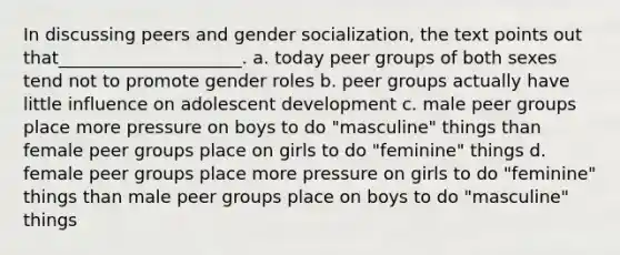 In discussing peers and gender socialization, the text points out that_____________________. a. today peer groups of both sexes tend not to promote gender roles b. peer groups actually have little influence on adolescent development c. male peer groups place more pressure on boys to do "masculine" things than female peer groups place on girls to do "feminine" things d. female peer groups place more pressure on girls to do "feminine" things than male peer groups place on boys to do "masculine" things